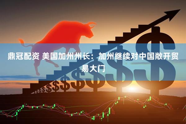鼎冠配资 美国加州州长：加州继续对中国敞开贸易大门