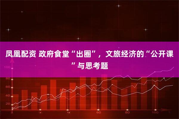凤凰配资 政府食堂“出圈”，文旅经济的“公开课”与思考题