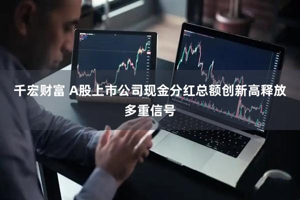 千宏财富 A股上市公司现金分红总额创新高释放多重信号