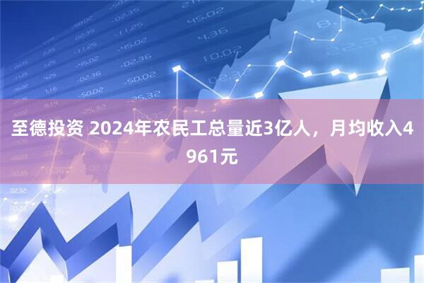 至德投资 2024年农民工总量近3亿人，月均收入4961元