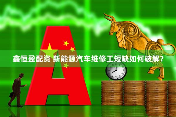 鑫恒盈配资 新能源汽车维修工短缺如何破解？