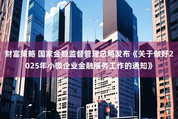 财富策略 国家金融监督管理总局发布《关于做好2025年小微企业金融服务工作的通知》