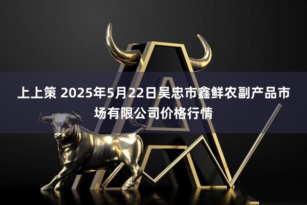 上上策 2025年5月22日吴忠市鑫鲜农副产品市场有限公司价格行情
