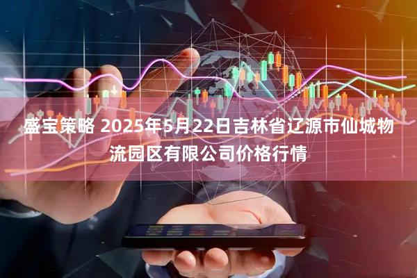 盛宝策略 2025年5月22日吉林省辽源市仙城物流园区有限公司价格行情