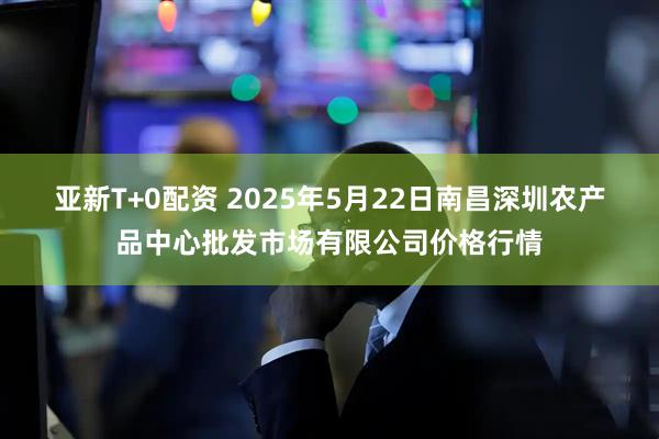 亚新T+0配资 2025年5月22日南昌深圳农产品中心批发市场有限公司价格行情