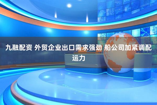 九融配资 外贸企业出口需求强劲 船公司加紧调配运力