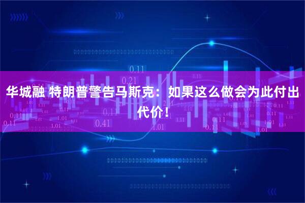 华城融 特朗普警告马斯克：如果这么做会为此付出代价！