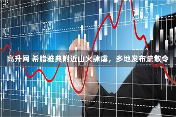 高升网 希腊雅典附近山火肆虐，多地发布疏散令