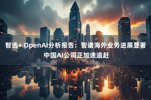 智选+ OpenAI分析报告：智谱海外业务进展显著 中国AI公司正加速追赶
