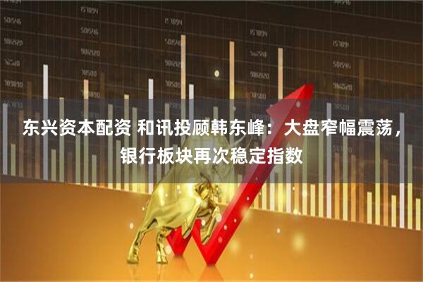 东兴资本配资 和讯投顾韩东峰：大盘窄幅震荡，银行板块再次稳定指数