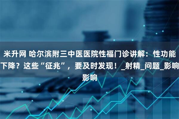 米升网 哈尔滨附三中医医院性福门诊讲解：性功能下降？这些“征兆”，要及时发现！_射精_问题_影响