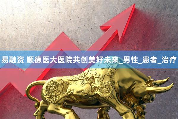 易融资 顺德医大医院共创美好未来_男性_患者_治疗