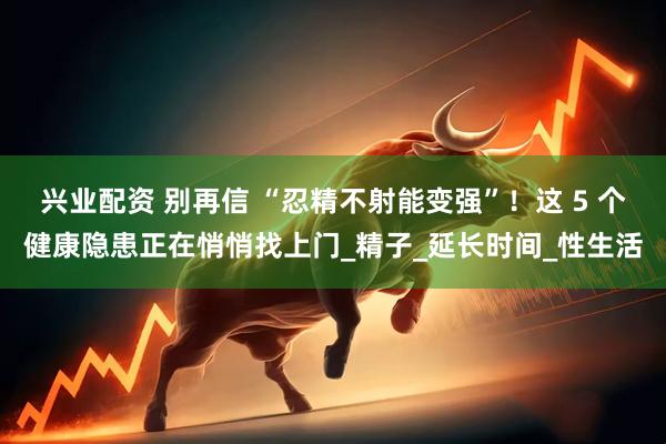 兴业配资 别再信 “忍精不射能变强”！这 5 个健康隐患正在悄悄找上门_精子_延长时间_性生活