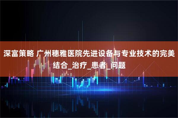 深富策略 广州穗雅医院先进设备与专业技术的完美结合_治疗_患者_问题