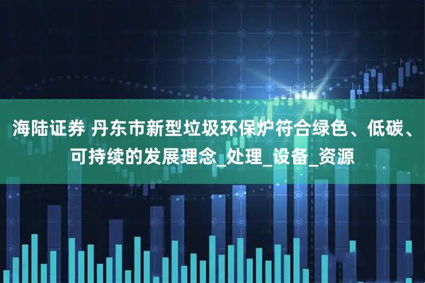 海陆证券 丹东市新型垃圾环保炉符合绿色、低碳、可持续的发展理念_处理_设备_资源
