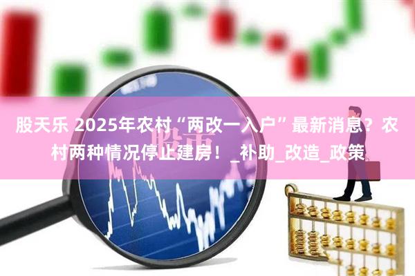 股天乐 2025年农村“两改一入户”最新消息？农村两种情况停止建房！_补助_改造_政策