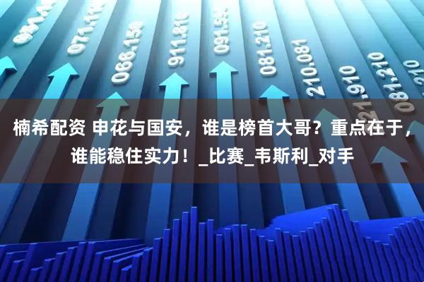 楠希配资 申花与国安，谁是榜首大哥？重点在于，谁能稳住实力！_比赛_韦斯利_对手