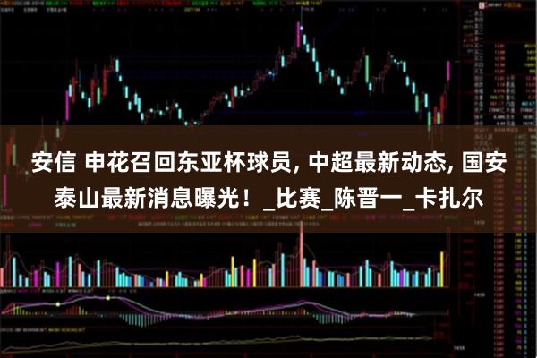 安信 申花召回东亚杯球员, 中超最新动态, 国安泰山最新消息曝光！_比赛_陈晋一_卡扎尔