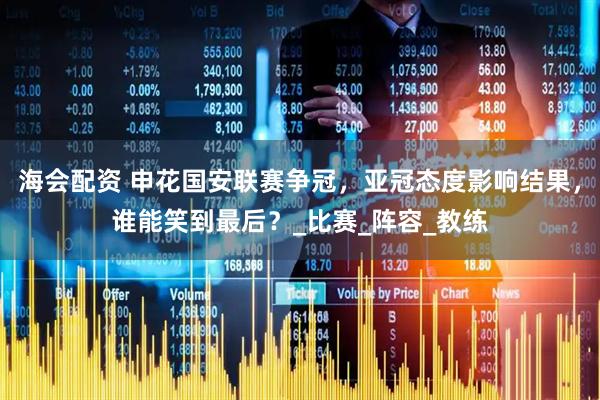 海会配资 申花国安联赛争冠，亚冠态度影响结果，谁能笑到最后？_比赛_阵容_教练