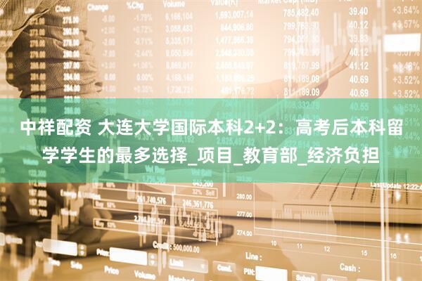中祥配资 大连大学国际本科2+2：高考后本科留学学生的最多选择_项目_教育部_经济负担