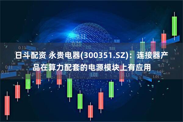 日斗配资 永贵电器(300351.SZ)：连接器产品在算力配套的电源模块上有应用