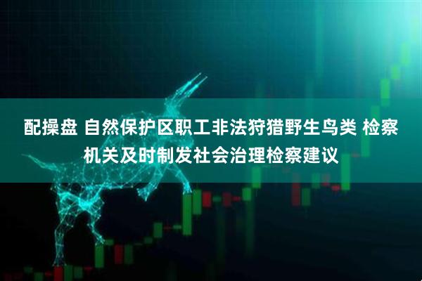 配操盘 自然保护区职工非法狩猎野生鸟类 检察机关及时制发社会治理检察建议