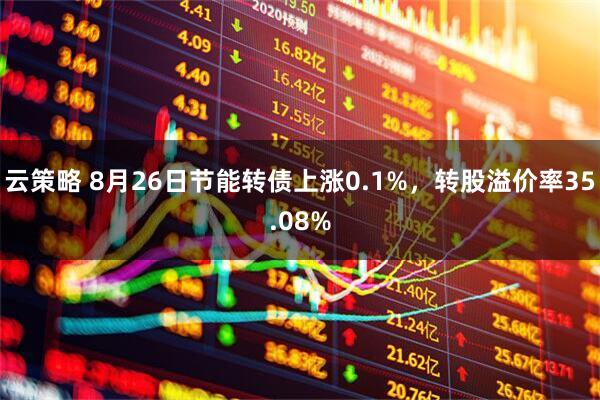 云策略 8月26日节能转债上涨0.1%，转股溢价率35.08%