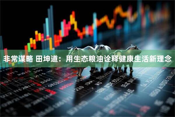 非常谋略 田坤道：用生态粮油诠释健康生活新理念