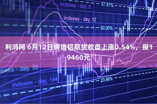 利鸿网 6月12日铸造铝期货收盘上涨0.54%，报19460元