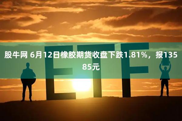 股牛网 6月12日橡胶期货收盘下跌1.81%，报13585元