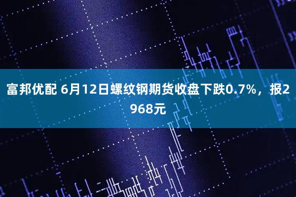 富邦优配 6月12日螺纹钢期货收盘下跌0.7%，报2968元