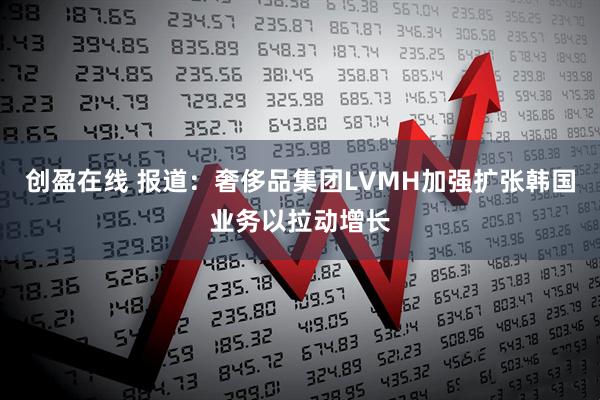 创盈在线 报道：奢侈品集团LVMH加强扩张韩国业务以拉动增长